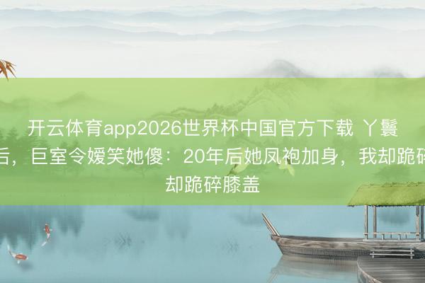 开云体育app2026世界杯中国官方下载 丫鬟替嫁后，巨室令嫒笑她傻：20年后她凤袍加身，我却跪碎膝盖