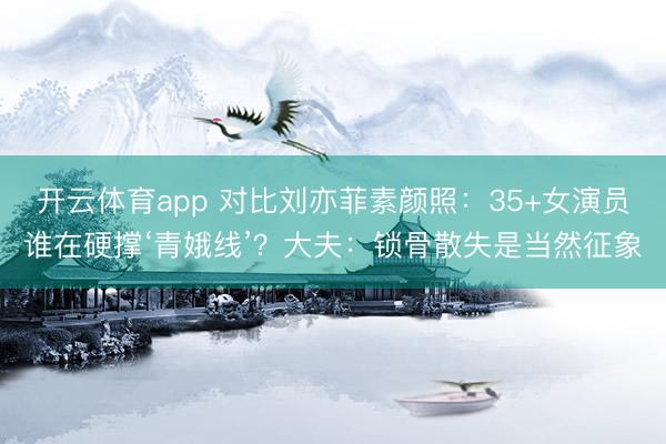 开云体育app 对比刘亦菲素颜照：35+女演员谁在硬撑‘青娥线’？大夫：锁骨散失是当然征象